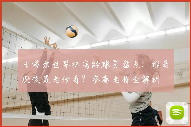 卡塔尔世界杯高龄球员盘点：谁是现役最老传奇？参赛老将全解析