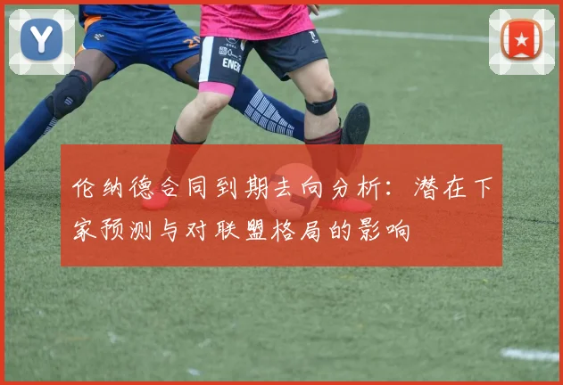 伦纳德合同到期去向分析：潜在下家预测与对联盟格局的影响