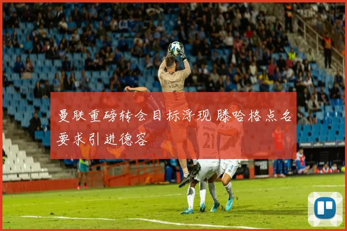 曼联重磅转会目标浮现 滕哈格点名要求引进德容