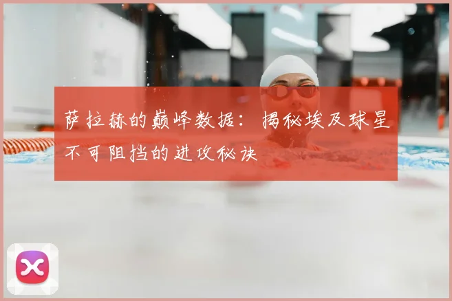 萨拉赫的巅峰数据：揭秘埃及球星不可阻挡的进攻秘诀