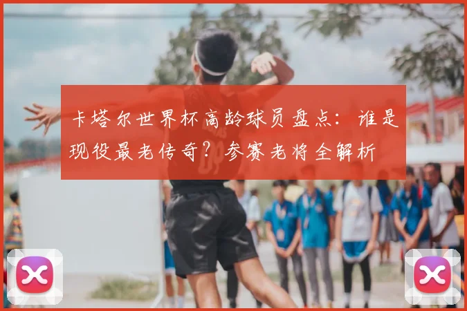 卡塔尔世界杯高龄球员盘点：谁是现役最老传奇？参赛老将全解析