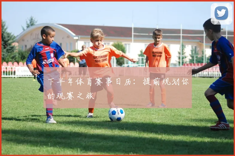 下半年体育赛事日历：提前规划你的观赛之旅