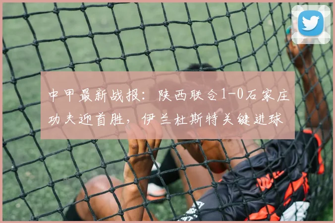 中甲最新战报：陕西联合1-0石家庄功夫迎首胜，伊兰杜斯特关键进球解析