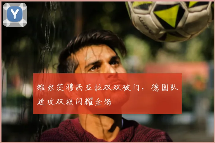 维尔茨穆西亚拉双双破门，德国队进攻双核闪耀全场