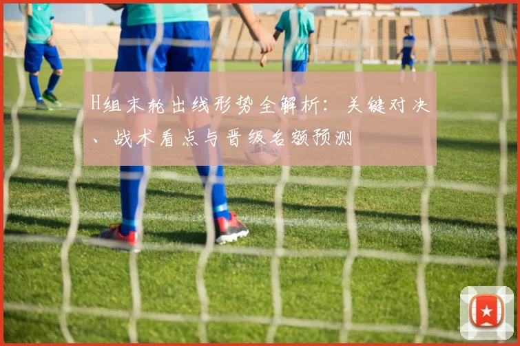 H组末轮出线形势全解析：关键对决、战术看点与晋级名额预测