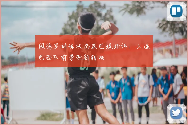 佩德罗训练状态获巴媒好评，入选巴西队前景现新转机