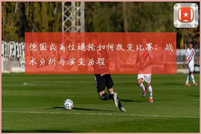 德国式高位逼抢如何改变比赛：战术分析与演变历程