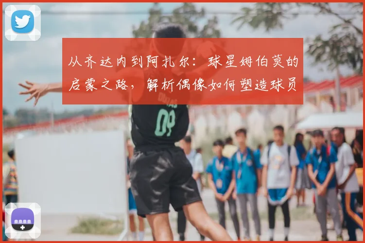 从齐达内到阿扎尔：球星姆伯莫的启蒙之路，解析偶像如何塑造球员