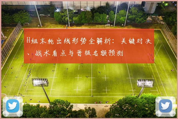 H组末轮出线形势全解析：关键对决、战术看点与晋级名额预测